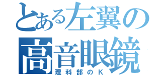 とある左翼の高音眼鏡（理科部のＫ）