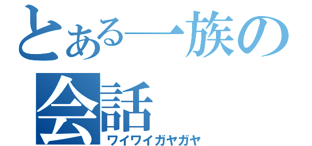 とある一族の会話（ワイワイガヤガヤ）