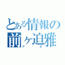 とある情報の前ヶ迫雅葵（アホ）