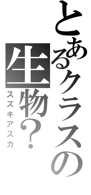 とあるクラスの生物？（スズキアスカ）