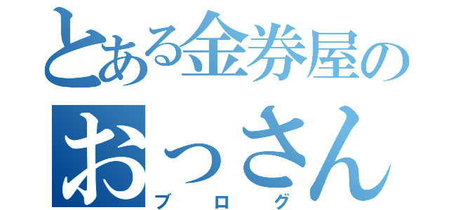 とある金券屋のおっさん店長（ブログ）