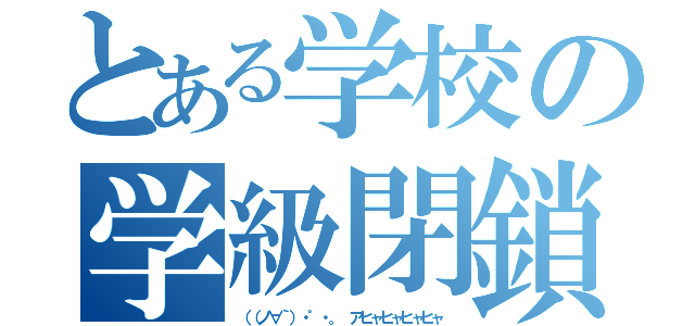 とある学校の学級閉鎖（（（ノ∀｀）・゜・。 アヒャヒャヒャヒャ）