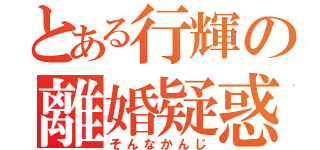 とある行輝の離婚疑惑（そんなかんじ）