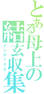 とある母上の結玄収集（インデックス）