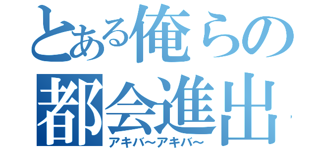 とある俺らの都会進出（アキバ～アキバ～）