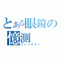 とある眼鏡の憶測（ファンタジー）