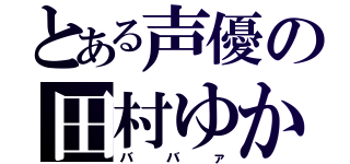 とある声優の田村ゆかり（ババァ）