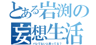 とある岩渕の妄想生活（バレてないと思ってる？）