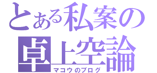 とある私案の卓上空論（マコウのブログ）