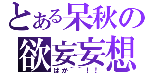 とある呆秋の欲妄妄想（ばか~~！！）