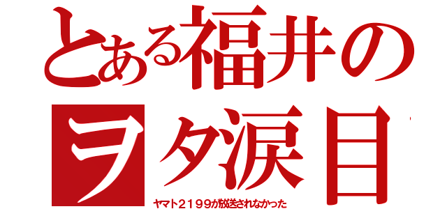 とある福井のヲタ涙目（ヤマト２１９９が放送されなかった）