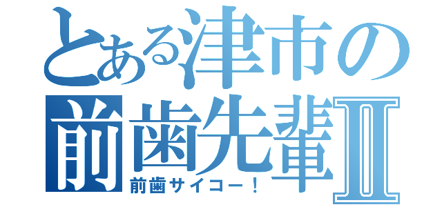 とある津市の前歯先輩Ⅱ（前歯サイコー！）