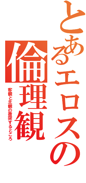 とあるエロスの倫理観（客観と主観の衝突するところ）