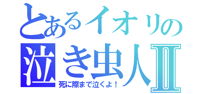 とあるイオリの泣き虫人生Ⅱ（死に際まで泣くよ！）