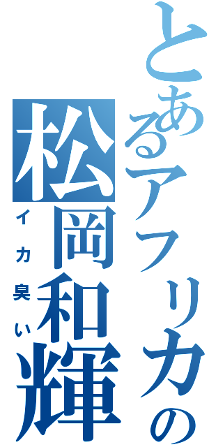 とあるアフリカの松岡和輝（イカ臭い）