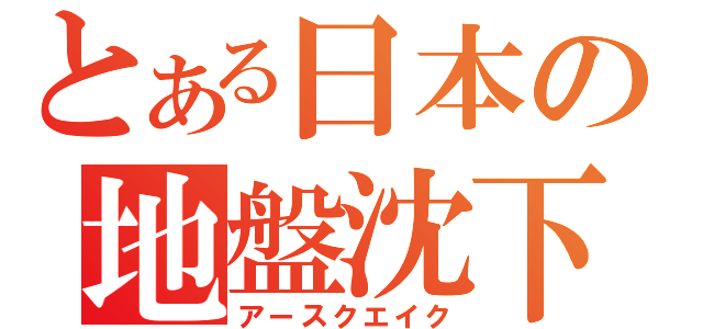 とある日本の地盤沈下（アースクエイク）