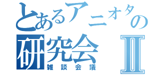 とあるアニオタの研究会Ⅱ（雑談会議）