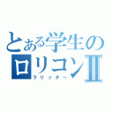 とある学生のロリコンⅡ（ラリッター）