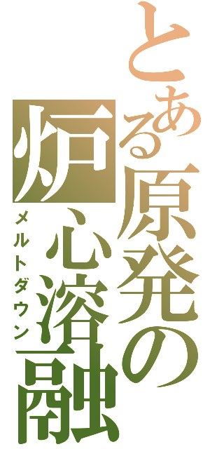 とある原発の炉心溶融Ⅱ（メルトダウン）