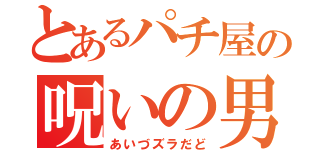 とあるパチ屋の呪いの男（あいづズラだど）