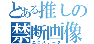 とある推しの禁断画像（エロスデータ）