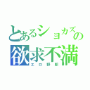 とあるショカズの欲求不満（エロ野郎）