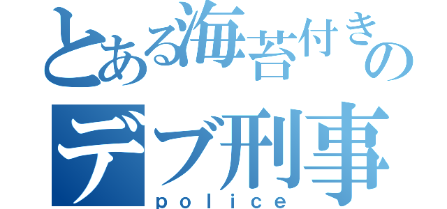 とある海苔付きのデブ刑事（ｐｏｌｉｃｅ）