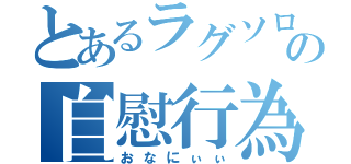 とあるラグソロの自慰行為（おなにぃぃ）