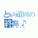 とある頑固の終點♪（しあわせ）