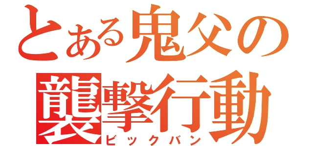 とある鬼父の襲撃行動（ビックバン）