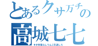 とあるクサ万チョンの高城七七（キチ外荒らしうんこ引退しろ）