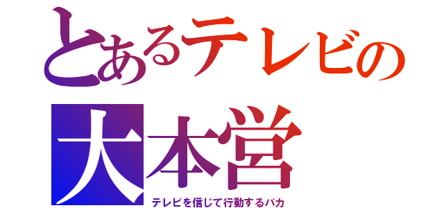 とあるテレビの大本営（テレビを信じて行動するバカ）