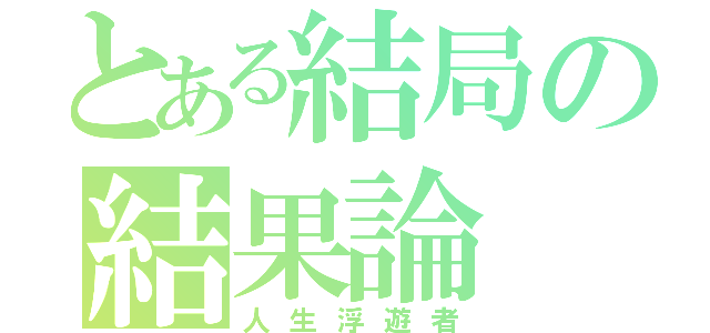 とある結局の結果論（人生浮遊者）