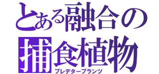 とある融合の捕食植物（プレデタープランツ）