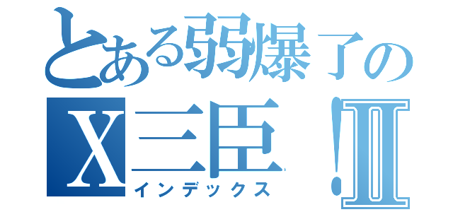 とある弱爆了のＸ三臣！！Ⅱ（インデックス）