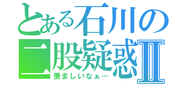 とある石川の二股疑惑Ⅱ（羨ましいなぁ…）