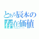 とある辰本の存在価値（プレゼント（？））