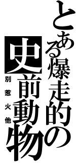 とある爆走的の史前動物（別惹火他）