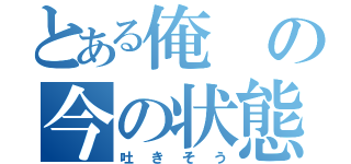 とある俺の今の状態（吐きそう）