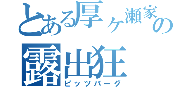 とある厚ヶ瀬家の露出狂（ピッツバーグ）