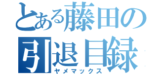 とある藤田の引退目録（ヤメマックス）