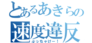 とあるあきらの速度違反（ぶっちゃけー！）