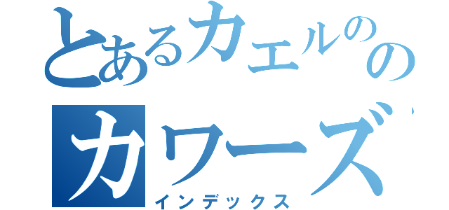 とあるカエルの王のカワーズ（インデックス）