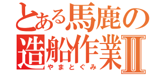 とある馬鹿の造船作業Ⅱ（やまとぐみ）