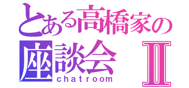 とある高橋家の座談会Ⅱ（ｃｈａｔｒｏｏｍ）