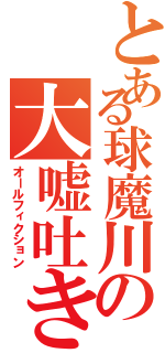 とある球魔川の大嘘吐き（オールフィクション）