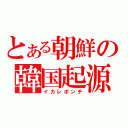 とある朝鮮の韓国起源（イカレポンチ）