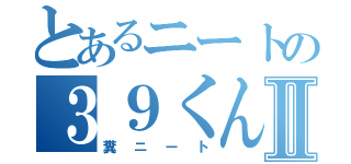 とあるニートの３９くんⅡ（糞ニート）