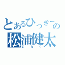 とあるひっきーの松浦健太（じたく）