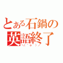 とある石鍋の英語終了（＼（＾ｏ＾）／）